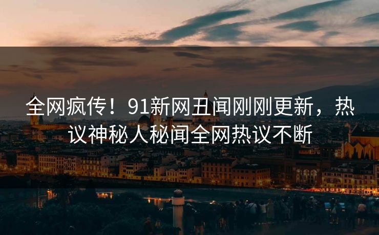 全网疯传！91新网丑闻刚刚更新，热议神秘人秘闻全网热议不断