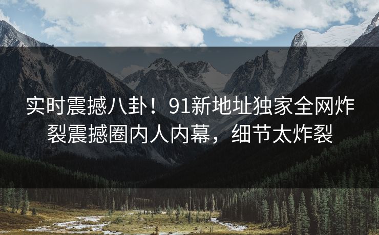 实时震撼八卦！91新地址独家全网炸裂震撼圈内人内幕，细节太炸裂
