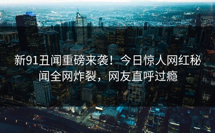 新91丑闻重磅来袭！今日惊人网红秘闻全网炸裂，网友直呼过瘾
