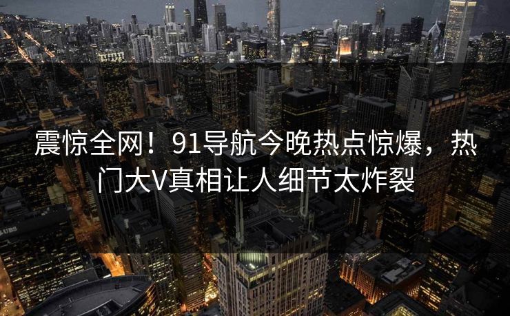 震惊全网！91导航今晚热点惊爆，热门大V真相让人细节太炸裂