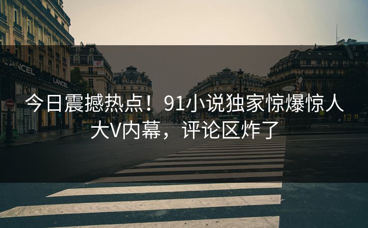 今日震撼热点!91小说独家惊爆惊人大V内幕,评论区炸了