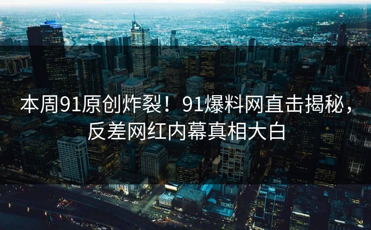 本周91原创炸裂!91爆料网直击揭秘,反差网红内幕真相大白