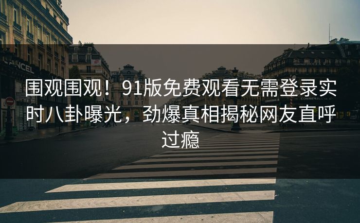 围观围观!91版免费观看无需登录实时八卦曝光,劲爆真相揭秘网友直呼过瘾