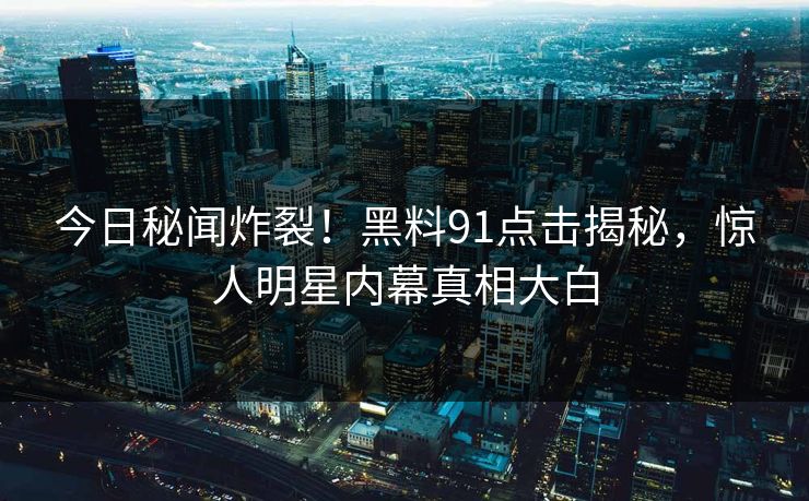 今日秘闻炸裂！黑料91点击揭秘，惊人明星内幕真相大白