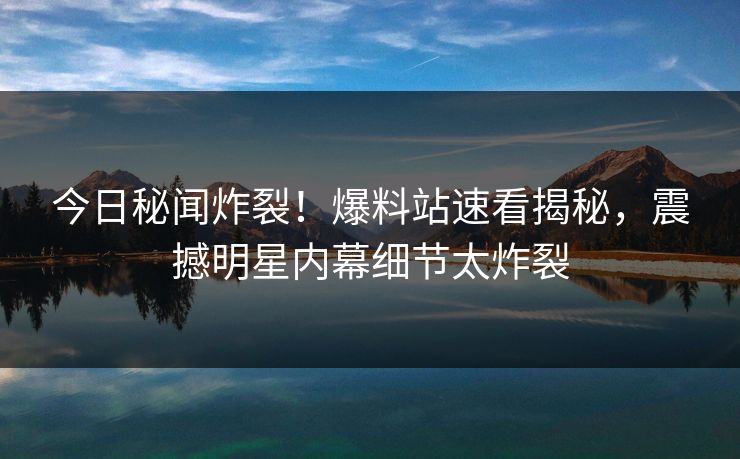 今日秘闻炸裂！爆料站速看揭秘，震撼明星内幕细节太炸裂
