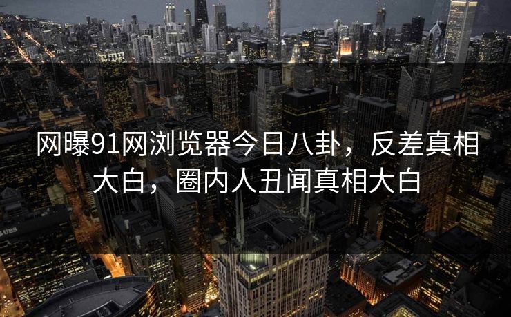 网曝91网浏览器今日八卦，反差真相大白，圈内人丑闻真相大白