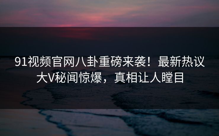 91视频官网八卦重磅来袭！最新热议大V秘闻惊爆，真相让人瞠目