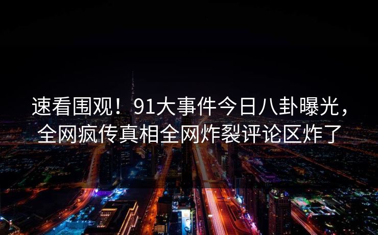速看围观！91大事件今日八卦曝光，全网疯传真相全网炸裂评论区炸了