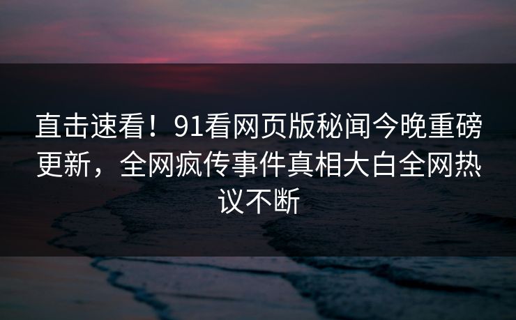 直击速看！91看网页版秘闻今晚重磅更新，全网疯传事件真相大白全网热议不断