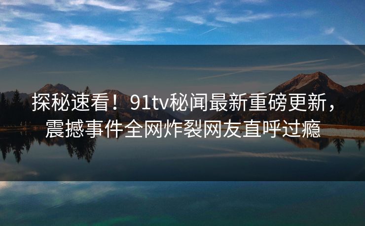 探秘速看！91tv秘闻最新重磅更新，震撼事件全网炸裂网友直呼过瘾