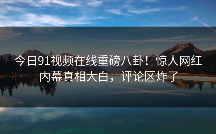 今日91视频在线重磅八卦！惊人网红内幕真相大白，评论区炸了