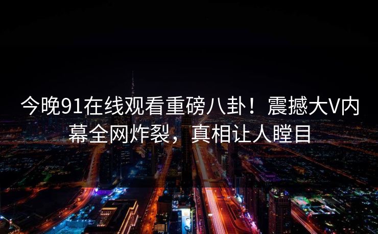 今晚91在线观看重磅八卦！震撼大V内幕全网炸裂，真相让人瞠目