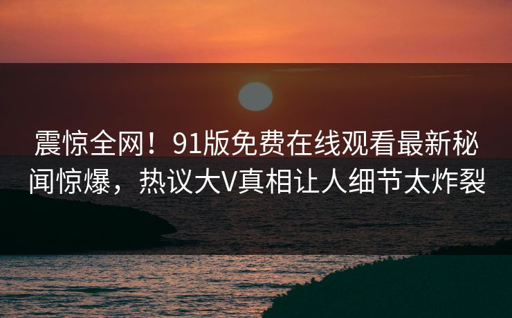 震惊全网！91版免费在线观看最新秘闻惊爆，热议大V真相让人细节太炸裂