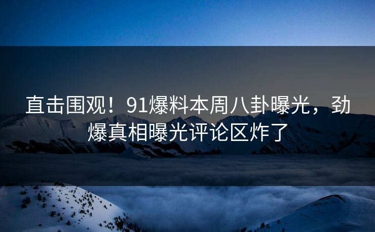 直击围观！91爆料本周八卦曝光，劲爆真相曝光评论区炸了