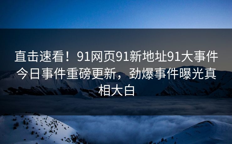 直击速看！91网页91新地址91大事件今日事件重磅更新，劲爆事件曝光真相大白