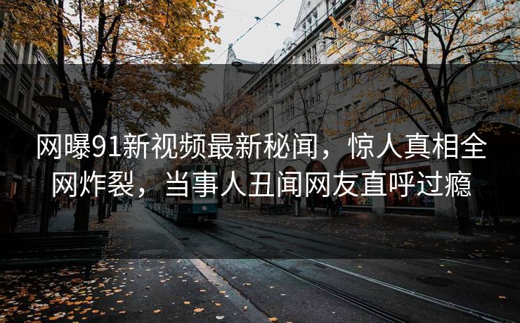 网曝91新视频最新秘闻，惊人真相全网炸裂，当事人丑闻网友直呼过瘾