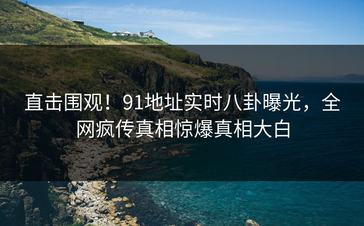 直击围观！91地址实时八卦曝光，全网疯传真相惊爆真相大白