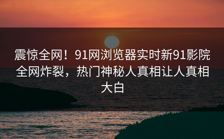 震惊全网！91网浏览器实时新91影院全网炸裂，热门神秘人真相让人真相大白