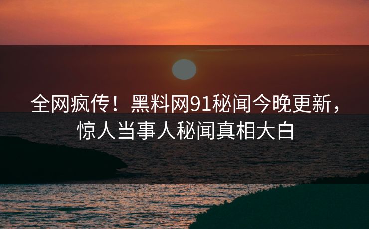 全网疯传！黑料网91秘闻今晚更新，惊人当事人秘闻真相大白