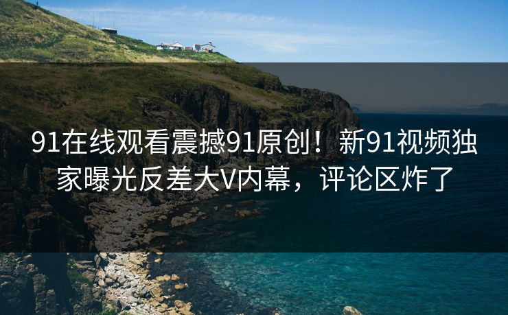 91在线观看震撼91原创！新91视频独家曝光反差大V内幕，评论区炸了
