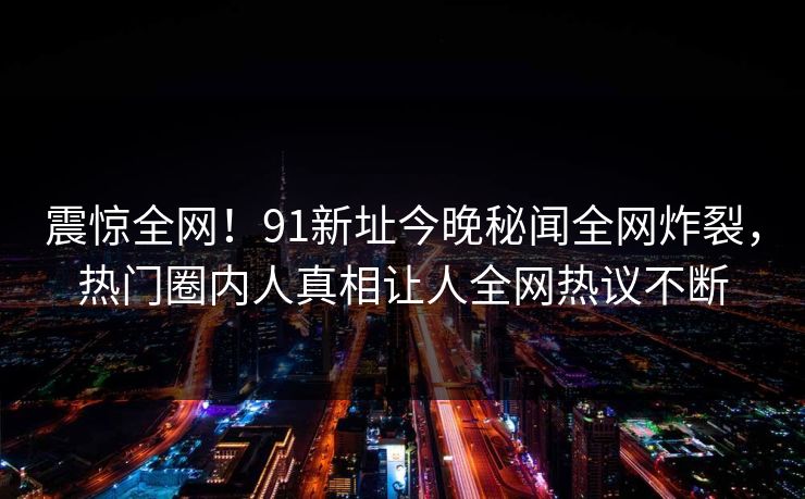 震惊全网！91新址今晚秘闻全网炸裂，热门圈内人真相让人全网热议不断