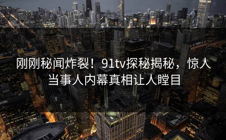 刚刚秘闻炸裂！91tv探秘揭秘，惊人当事人内幕真相让人瞠目