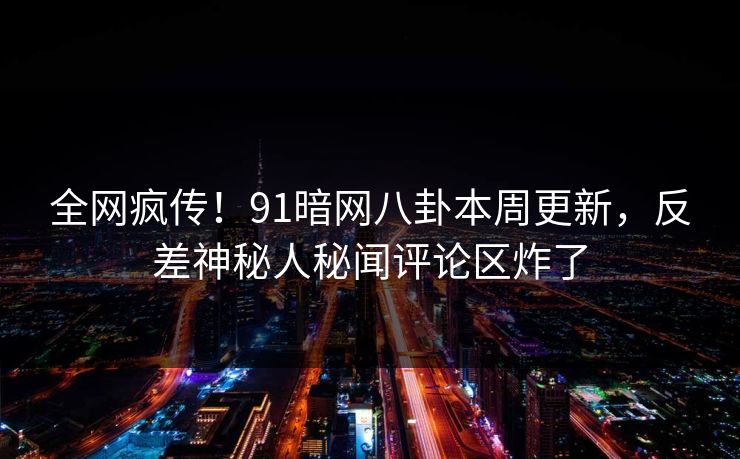 全网疯传！91暗网八卦本周更新，反差神秘人秘闻评论区炸了