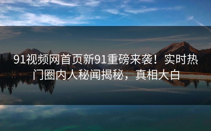 91视频网首页新91重磅来袭！实时热门圈内人秘闻揭秘，真相大白