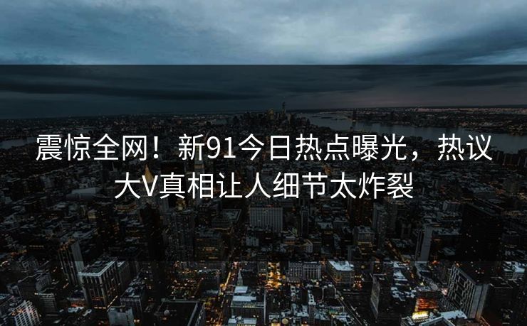 震惊全网！新91今日热点曝光，热议大V真相让人细节太炸裂