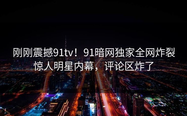 刚刚震撼91tv！91暗网独家全网炸裂惊人明星内幕，评论区炸了
