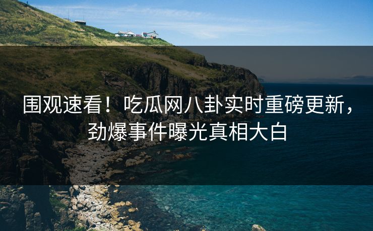 围观速看！吃瓜网八卦实时重磅更新，劲爆事件曝光真相大白