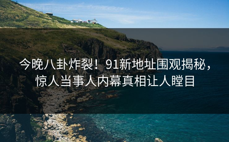 今晚八卦炸裂！91新地址围观揭秘，惊人当事人内幕真相让人瞠目