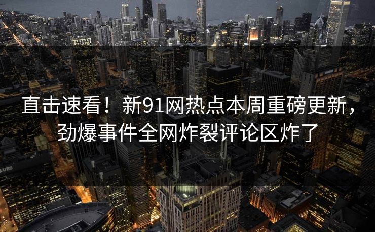 直击速看！新91网热点本周重磅更新，劲爆事件全网炸裂评论区炸了