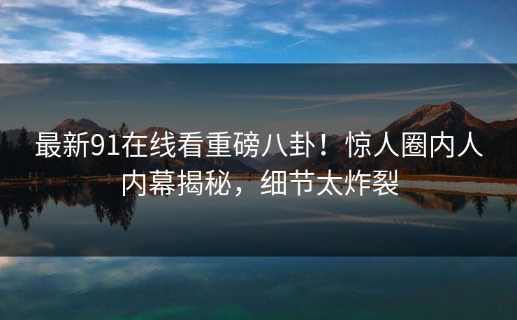 最新91在线看重磅八卦！惊人圈内人内幕揭秘，细节太炸裂