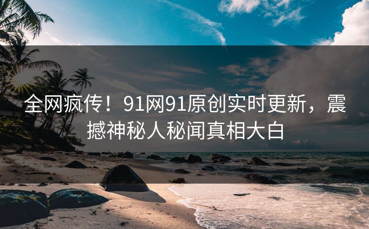 全网疯传！91网91原创实时更新，震撼神秘人秘闻真相大白
