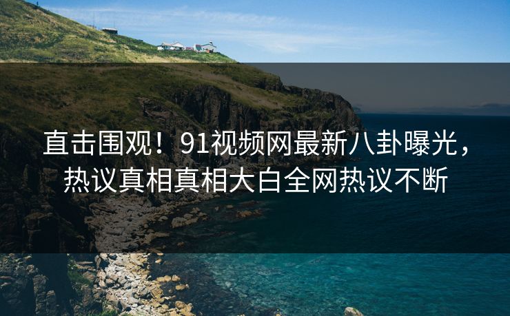 直击围观！91视频网最新八卦曝光，热议真相真相大白全网热议不断