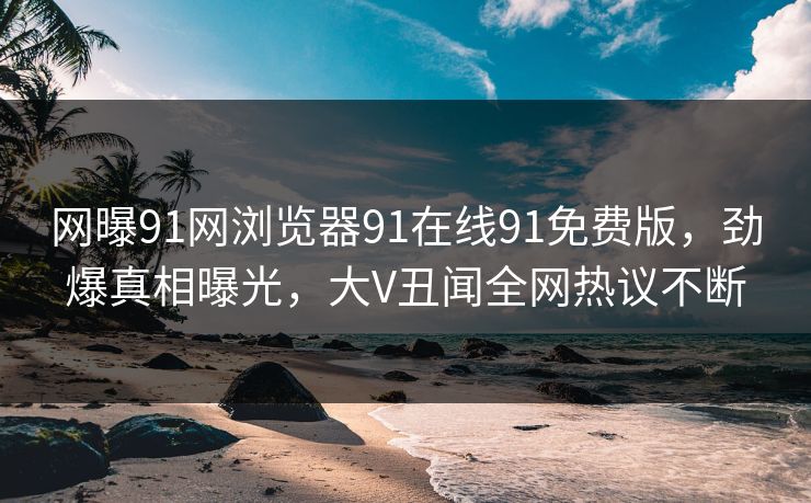 网曝91网浏览器91在线91免费版，劲爆真相曝光，大V丑闻全网热议不断