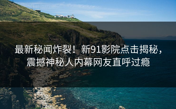 最新秘闻炸裂！新91影院点击揭秘，震撼神秘人内幕网友直呼过瘾