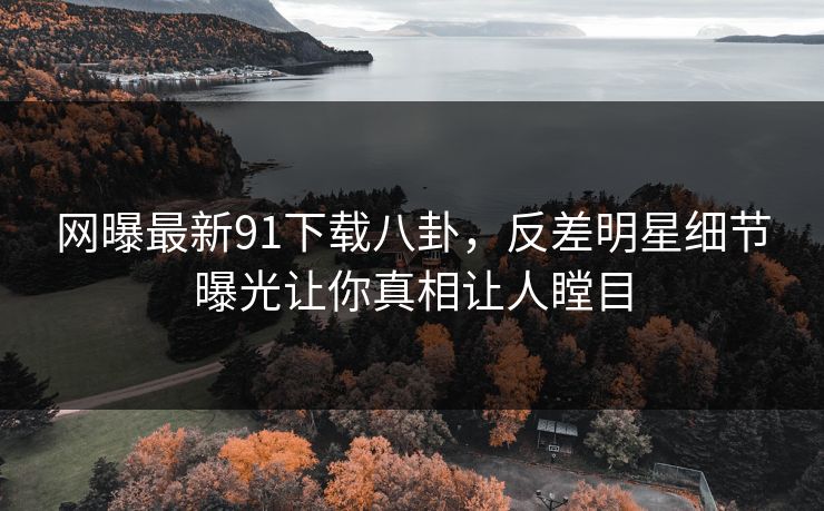 网曝最新91下载八卦，反差明星细节曝光让你真相让人瞠目