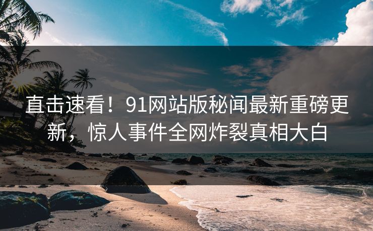 直击速看！91网站版秘闻最新重磅更新，惊人事件全网炸裂真相大白