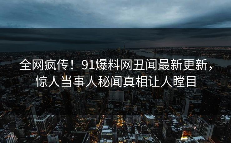全网疯传！91爆料网丑闻最新更新，惊人当事人秘闻真相让人瞠目