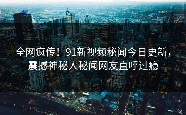 全网疯传！91新视频秘闻今日更新，震撼神秘人秘闻网友直呼过瘾