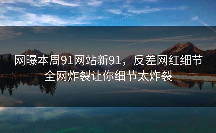 网曝本周91网站新91，反差网红细节全网炸裂让你细节太炸裂