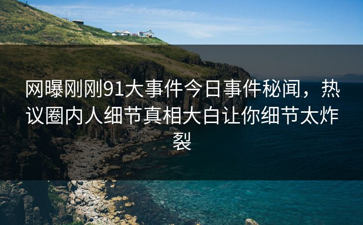 网曝刚刚91大事件今日事件秘闻，热议圈内人细节真相大白让你细节太炸裂