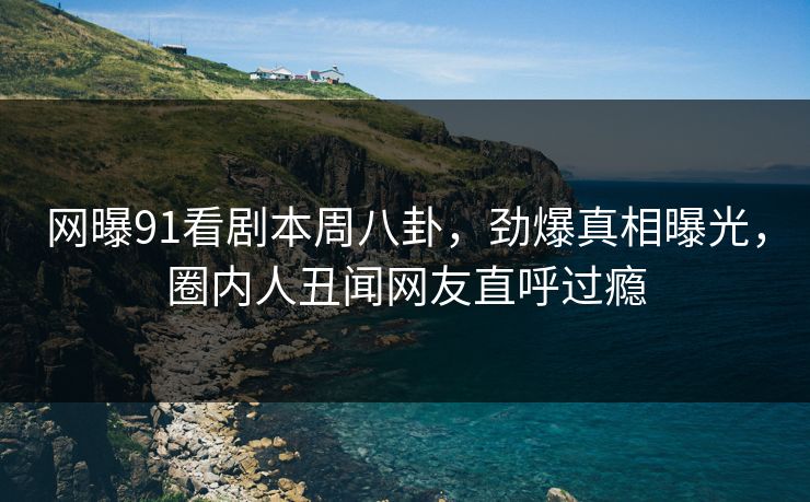 网曝91看剧本周八卦，劲爆真相曝光，圈内人丑闻网友直呼过瘾
