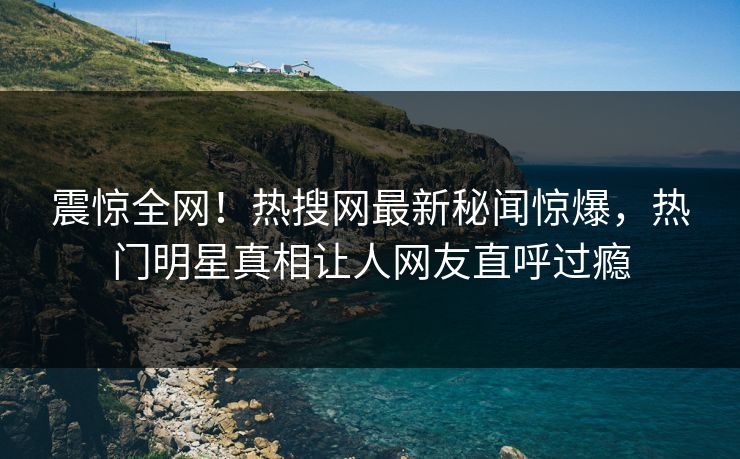 震惊全网！热搜网最新秘闻惊爆，热门明星真相让人网友直呼过瘾