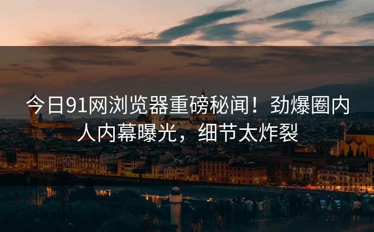 今日91网浏览器重磅秘闻！劲爆圈内人内幕曝光，细节太炸裂