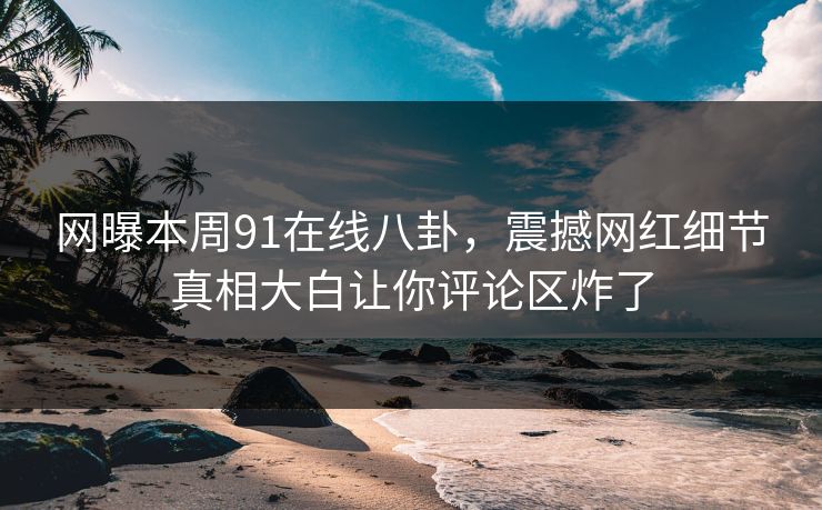 网曝本周91在线八卦，震撼网红细节真相大白让你评论区炸了