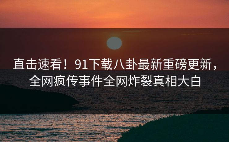 直击速看！91下载八卦最新重磅更新，全网疯传事件全网炸裂真相大白