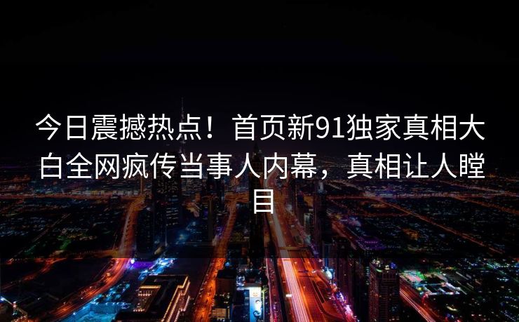 今日震撼热点！首页新91独家真相大白全网疯传当事人内幕，真相让人瞠目